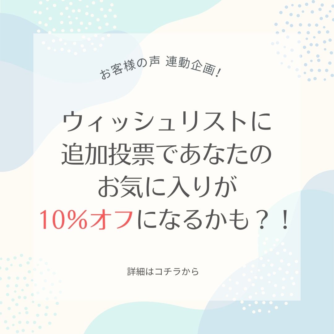 お客様の声 連動企画！ウィッシュリストに追加投票であなたのお気に入りが10％オフになるかも？！